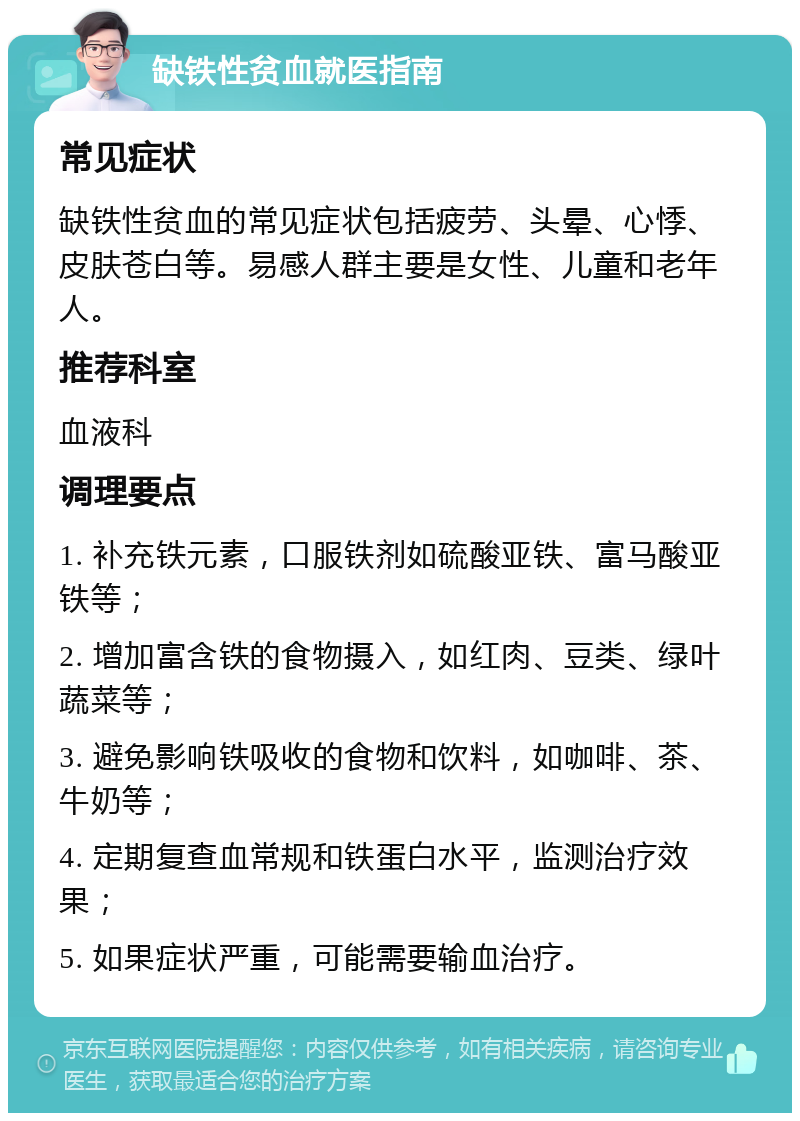 缺铁性贫血就医指南 常见症状 缺铁性贫血的常见症状包括疲劳、头晕、心悸、皮肤苍白等。易感人群主要是女性、儿童和老年人。 推荐科室 血液科 调理要点 1. 补充铁元素，口服铁剂如硫酸亚铁、富马酸亚铁等； 2. 增加富含铁的食物摄入，如红肉、豆类、绿叶蔬菜等； 3. 避免影响铁吸收的食物和饮料，如咖啡、茶、牛奶等； 4. 定期复查血常规和铁蛋白水平，监测治疗效果； 5. 如果症状严重，可能需要输血治疗。