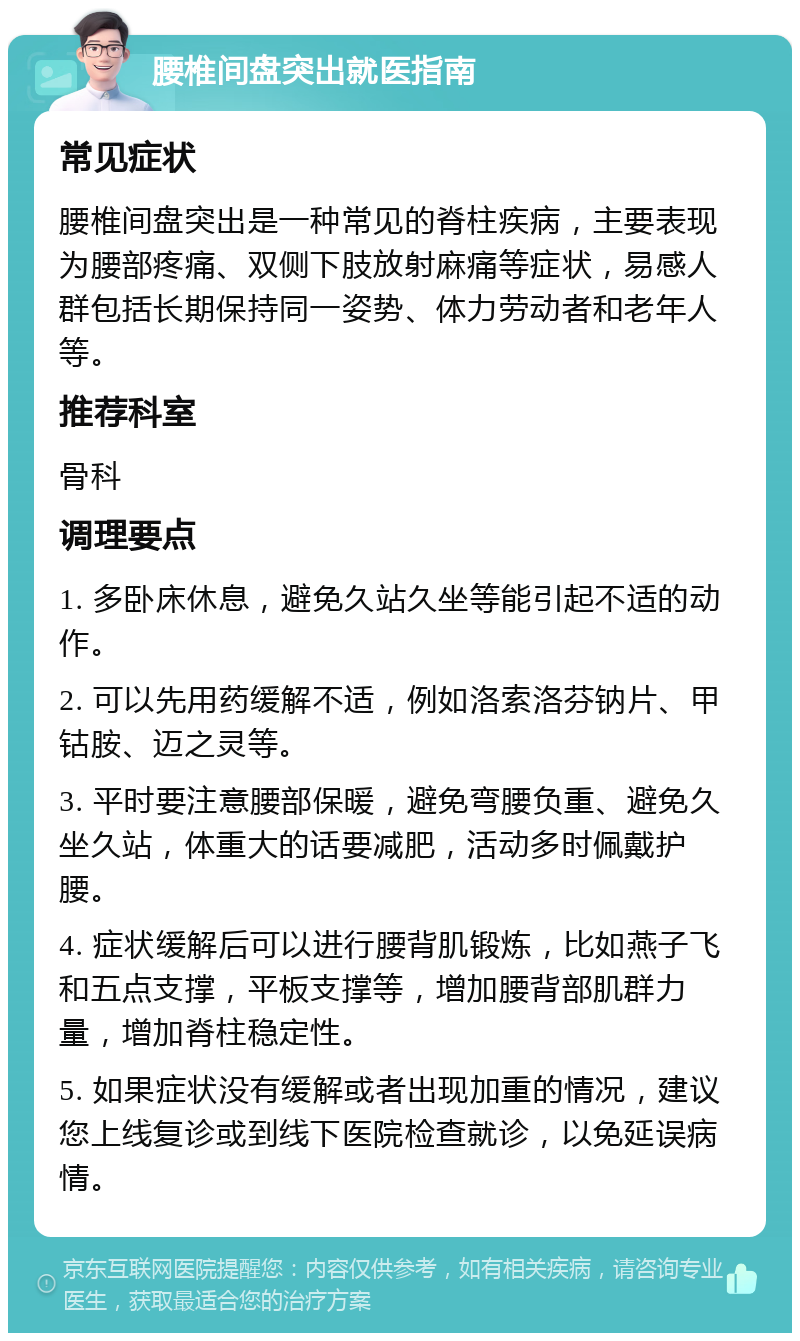 腰椎间盘突出就医指南 常见症状 腰椎间盘突出是一种常见的脊柱疾病，主要表现为腰部疼痛、双侧下肢放射麻痛等症状，易感人群包括长期保持同一姿势、体力劳动者和老年人等。 推荐科室 骨科 调理要点 1. 多卧床休息，避免久站久坐等能引起不适的动作。 2. 可以先用药缓解不适，例如洛索洛芬钠片、甲钴胺、迈之灵等。 3. 平时要注意腰部保暖，避免弯腰负重、避免久坐久站，体重大的话要减肥，活动多时佩戴护腰。 4. 症状缓解后可以进行腰背肌锻炼，比如燕子飞和五点支撑，平板支撑等，增加腰背部肌群力量，增加脊柱稳定性。 5. 如果症状没有缓解或者出现加重的情况，建议您上线复诊或到线下医院检查就诊，以免延误病情。