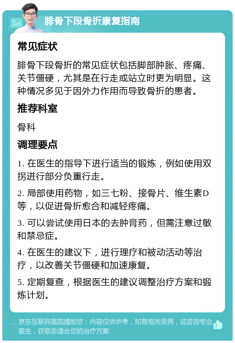 腓骨下段骨折康复指南 常见症状 腓骨下段骨折的常见症状包括脚部肿胀、疼痛、关节僵硬，尤其是在行走或站立时更为明显。这种情况多见于因外力作用而导致骨折的患者。 推荐科室 骨科 调理要点 1. 在医生的指导下进行适当的锻炼，例如使用双拐进行部分负重行走。 2. 局部使用药物，如三七粉、接骨片、维生素D等，以促进骨折愈合和减轻疼痛。 3. 可以尝试使用日本的去肿膏药，但需注意过敏和禁忌症。 4. 在医生的建议下，进行理疗和被动活动等治疗，以改善关节僵硬和加速康复。 5. 定期复查，根据医生的建议调整治疗方案和锻炼计划。