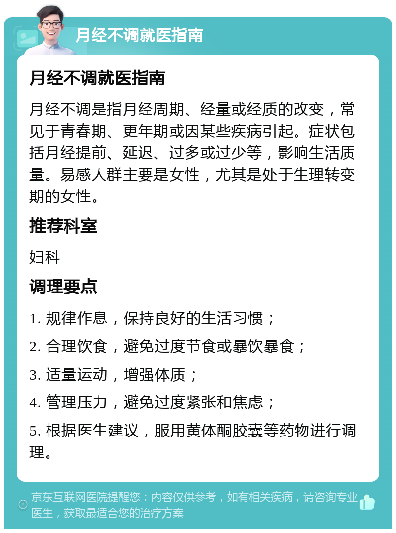 月经不调就医指南 月经不调就医指南 月经不调是指月经周期、经量或经质的改变，常见于青春期、更年期或因某些疾病引起。症状包括月经提前、延迟、过多或过少等，影响生活质量。易感人群主要是女性，尤其是处于生理转变期的女性。 推荐科室 妇科 调理要点 1. 规律作息，保持良好的生活习惯； 2. 合理饮食，避免过度节食或暴饮暴食； 3. 适量运动，增强体质； 4. 管理压力，避免过度紧张和焦虑； 5. 根据医生建议，服用黄体酮胶囊等药物进行调理。