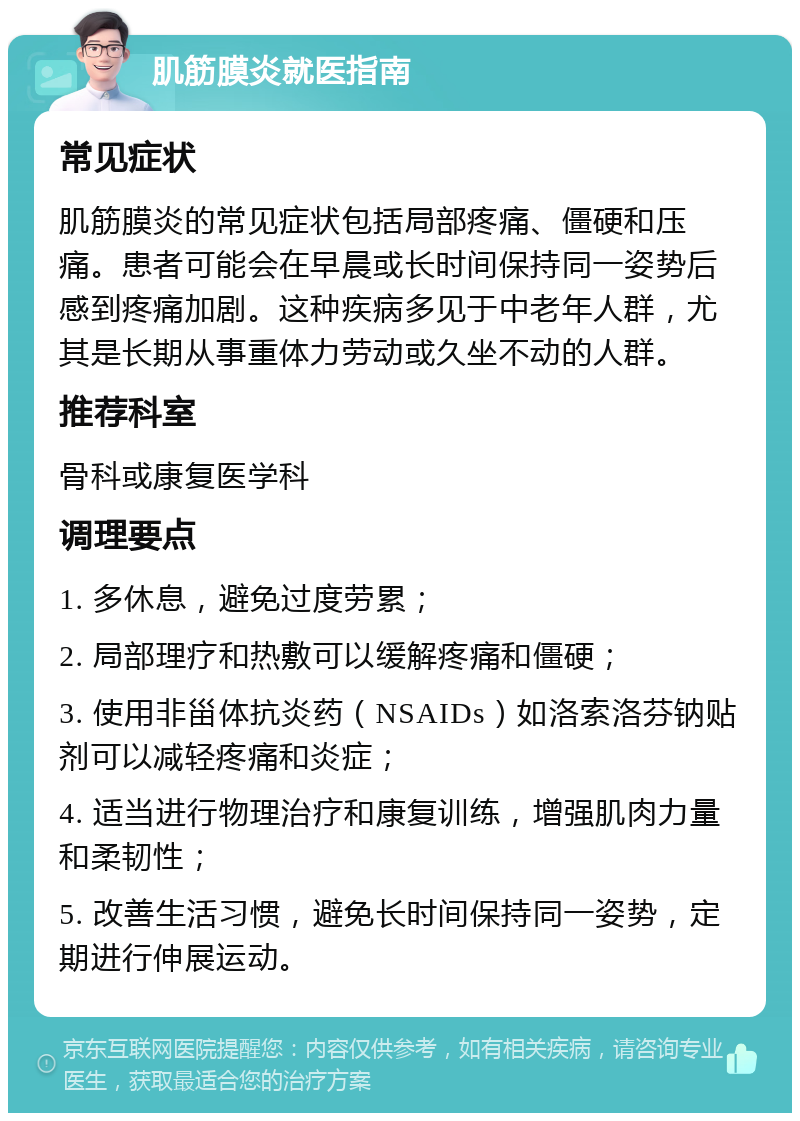 肌筋膜炎就医指南 常见症状 肌筋膜炎的常见症状包括局部疼痛、僵硬和压痛。患者可能会在早晨或长时间保持同一姿势后感到疼痛加剧。这种疾病多见于中老年人群，尤其是长期从事重体力劳动或久坐不动的人群。 推荐科室 骨科或康复医学科 调理要点 1. 多休息，避免过度劳累； 2. 局部理疗和热敷可以缓解疼痛和僵硬； 3. 使用非甾体抗炎药（NSAIDs）如洛索洛芬钠贴剂可以减轻疼痛和炎症； 4. 适当进行物理治疗和康复训练，增强肌肉力量和柔韧性； 5. 改善生活习惯，避免长时间保持同一姿势，定期进行伸展运动。