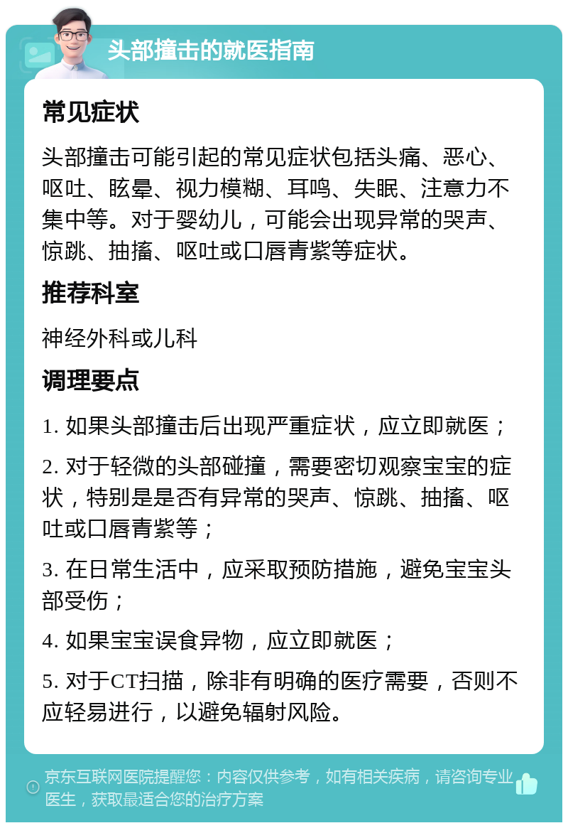 头部撞击的就医指南 常见症状 头部撞击可能引起的常见症状包括头痛、恶心、呕吐、眩晕、视力模糊、耳鸣、失眠、注意力不集中等。对于婴幼儿，可能会出现异常的哭声、惊跳、抽搐、呕吐或口唇青紫等症状。 推荐科室 神经外科或儿科 调理要点 1. 如果头部撞击后出现严重症状，应立即就医； 2. 对于轻微的头部碰撞，需要密切观察宝宝的症状，特别是是否有异常的哭声、惊跳、抽搐、呕吐或口唇青紫等； 3. 在日常生活中，应采取预防措施，避免宝宝头部受伤； 4. 如果宝宝误食异物，应立即就医； 5. 对于CT扫描，除非有明确的医疗需要，否则不应轻易进行，以避免辐射风险。