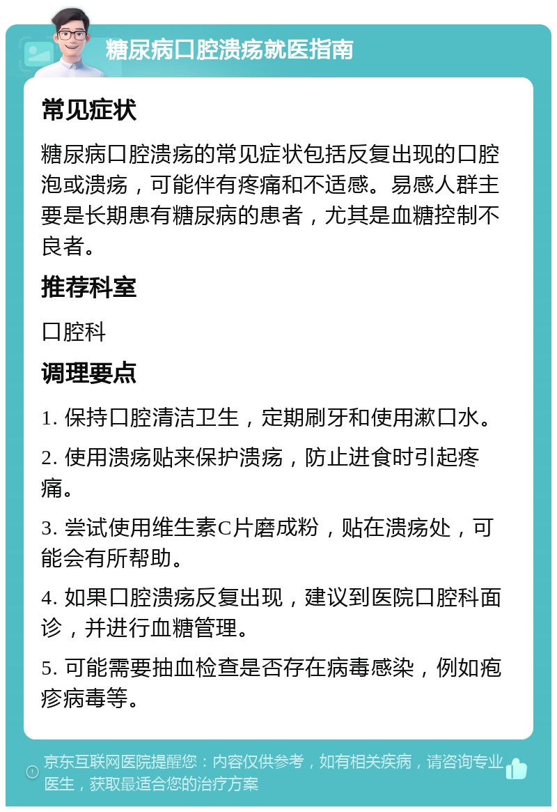 糖尿病口腔溃疡就医指南 常见症状 糖尿病口腔溃疡的常见症状包括反复出现的口腔泡或溃疡，可能伴有疼痛和不适感。易感人群主要是长期患有糖尿病的患者，尤其是血糖控制不良者。 推荐科室 口腔科 调理要点 1. 保持口腔清洁卫生，定期刷牙和使用漱口水。 2. 使用溃疡贴来保护溃疡，防止进食时引起疼痛。 3. 尝试使用维生素C片磨成粉，贴在溃疡处，可能会有所帮助。 4. 如果口腔溃疡反复出现，建议到医院口腔科面诊，并进行血糖管理。 5. 可能需要抽血检查是否存在病毒感染，例如疱疹病毒等。