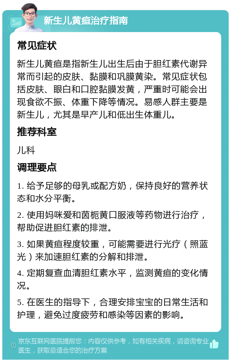 新生儿黄疸治疗指南 常见症状 新生儿黄疸是指新生儿出生后由于胆红素代谢异常而引起的皮肤、黏膜和巩膜黄染。常见症状包括皮肤、眼白和口腔黏膜发黄，严重时可能会出现食欲不振、体重下降等情况。易感人群主要是新生儿，尤其是早产儿和低出生体重儿。 推荐科室 儿科 调理要点 1. 给予足够的母乳或配方奶，保持良好的营养状态和水分平衡。 2. 使用妈咪爱和茵栀黄口服液等药物进行治疗，帮助促进胆红素的排泄。 3. 如果黄疸程度较重，可能需要进行光疗（照蓝光）来加速胆红素的分解和排泄。 4. 定期复查血清胆红素水平，监测黄疸的变化情况。 5. 在医生的指导下，合理安排宝宝的日常生活和护理，避免过度疲劳和感染等因素的影响。