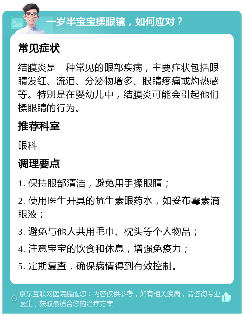 一岁半宝宝揉眼镜，如何应对？ 常见症状 结膜炎是一种常见的眼部疾病，主要症状包括眼睛发红、流泪、分泌物增多、眼睛疼痛或灼热感等。特别是在婴幼儿中，结膜炎可能会引起他们揉眼睛的行为。 推荐科室 眼科 调理要点 1. 保持眼部清洁，避免用手揉眼睛； 2. 使用医生开具的抗生素眼药水，如妥布霉素滴眼液； 3. 避免与他人共用毛巾、枕头等个人物品； 4. 注意宝宝的饮食和休息，增强免疫力； 5. 定期复查，确保病情得到有效控制。