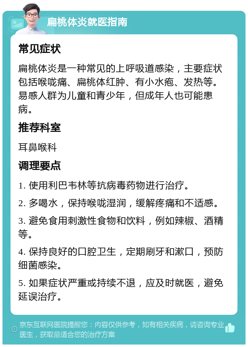 扁桃体炎就医指南 常见症状 扁桃体炎是一种常见的上呼吸道感染，主要症状包括喉咙痛、扁桃体红肿、有小水疱、发热等。易感人群为儿童和青少年，但成年人也可能患病。 推荐科室 耳鼻喉科 调理要点 1. 使用利巴韦林等抗病毒药物进行治疗。 2. 多喝水，保持喉咙湿润，缓解疼痛和不适感。 3. 避免食用刺激性食物和饮料，例如辣椒、酒精等。 4. 保持良好的口腔卫生，定期刷牙和漱口，预防细菌感染。 5. 如果症状严重或持续不退，应及时就医，避免延误治疗。