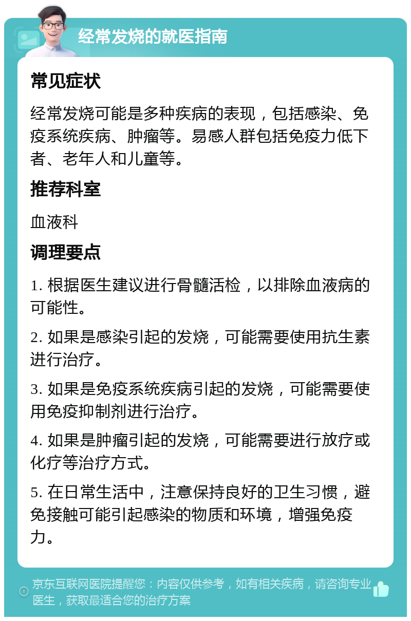 经常发烧的就医指南 常见症状 经常发烧可能是多种疾病的表现，包括感染、免疫系统疾病、肿瘤等。易感人群包括免疫力低下者、老年人和儿童等。 推荐科室 血液科 调理要点 1. 根据医生建议进行骨髓活检，以排除血液病的可能性。 2. 如果是感染引起的发烧，可能需要使用抗生素进行治疗。 3. 如果是免疫系统疾病引起的发烧，可能需要使用免疫抑制剂进行治疗。 4. 如果是肿瘤引起的发烧，可能需要进行放疗或化疗等治疗方式。 5. 在日常生活中，注意保持良好的卫生习惯，避免接触可能引起感染的物质和环境，增强免疫力。