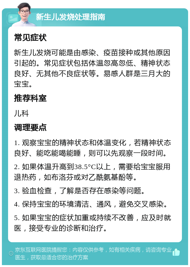 新生儿发烧处理指南 常见症状 新生儿发烧可能是由感染、疫苗接种或其他原因引起的。常见症状包括体温忽高忽低、精神状态良好、无其他不良症状等。易感人群是三月大的宝宝。 推荐科室 儿科 调理要点 1. 观察宝宝的精神状态和体温变化，若精神状态良好、能吃能喝能睡，则可以先观察一段时间。 2. 如果体温升高到38.5°C以上，需要给宝宝服用退热药，如布洛芬或对乙酰氨基酚等。 3. 验血检查，了解是否存在感染等问题。 4. 保持宝宝的环境清洁、通风，避免交叉感染。 5. 如果宝宝的症状加重或持续不改善，应及时就医，接受专业的诊断和治疗。