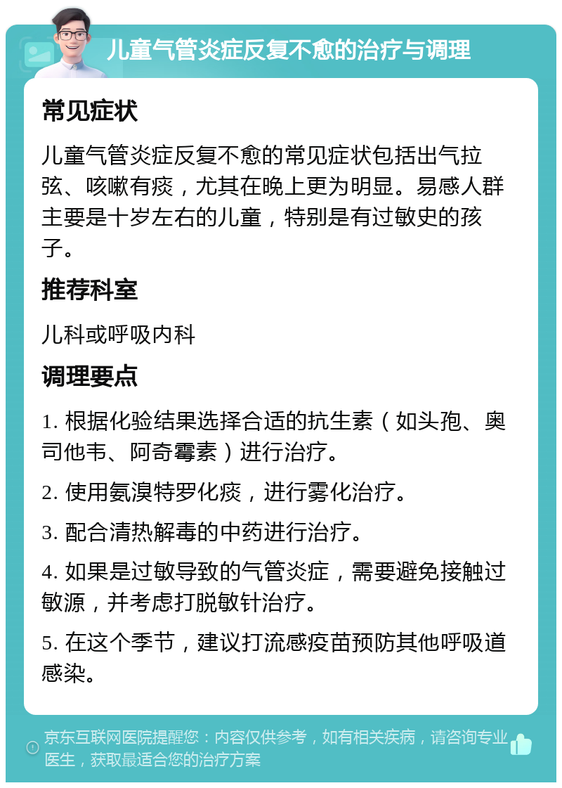 儿童气管炎症反复不愈的治疗与调理 常见症状 儿童气管炎症反复不愈的常见症状包括出气拉弦、咳嗽有痰，尤其在晚上更为明显。易感人群主要是十岁左右的儿童，特别是有过敏史的孩子。 推荐科室 儿科或呼吸内科 调理要点 1. 根据化验结果选择合适的抗生素（如头孢、奥司他韦、阿奇霉素）进行治疗。 2. 使用氨溴特罗化痰，进行雾化治疗。 3. 配合清热解毒的中药进行治疗。 4. 如果是过敏导致的气管炎症，需要避免接触过敏源，并考虑打脱敏针治疗。 5. 在这个季节，建议打流感疫苗预防其他呼吸道感染。