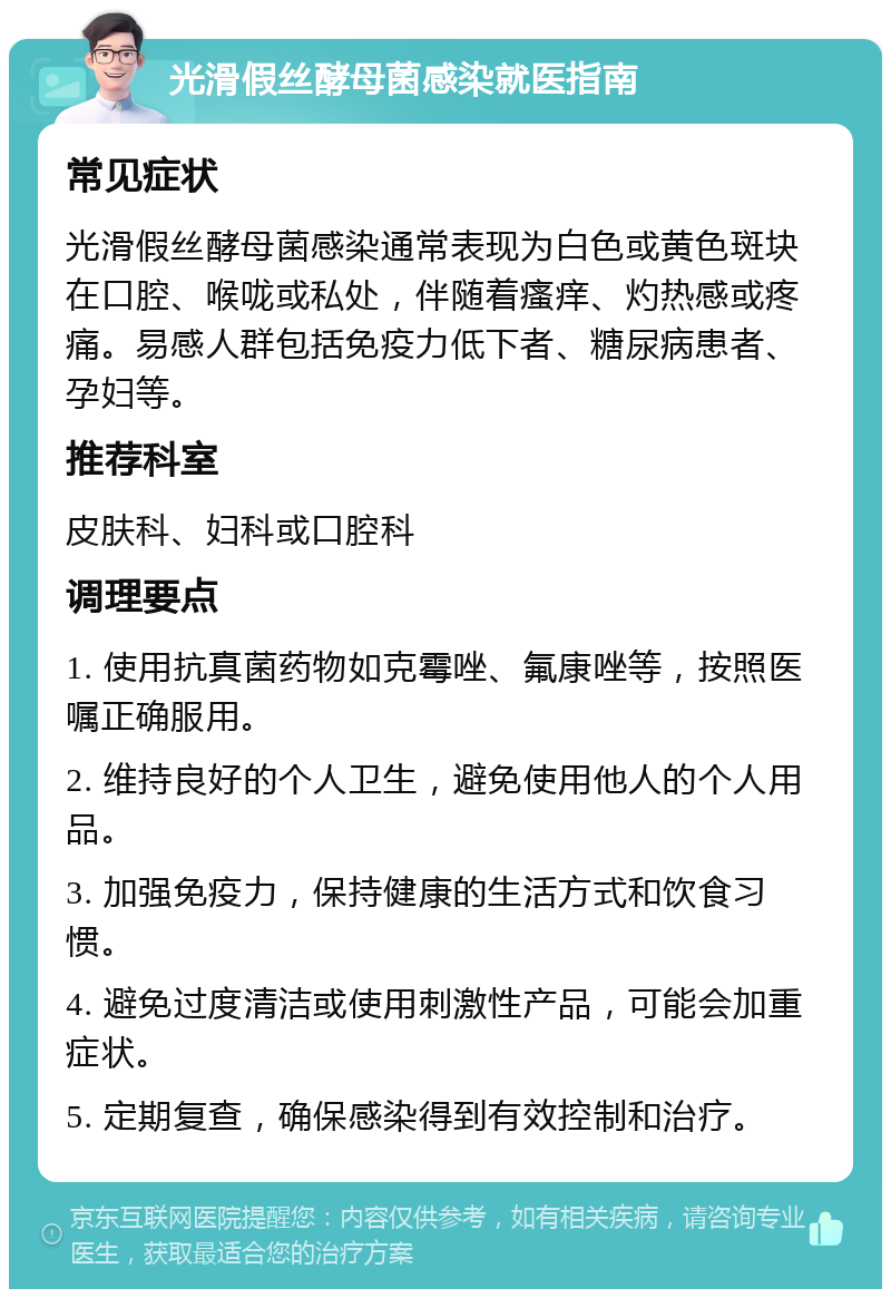 光滑假丝酵母菌感染就医指南 常见症状 光滑假丝酵母菌感染通常表现为白色或黄色斑块在口腔、喉咙或私处，伴随着瘙痒、灼热感或疼痛。易感人群包括免疫力低下者、糖尿病患者、孕妇等。 推荐科室 皮肤科、妇科或口腔科 调理要点 1. 使用抗真菌药物如克霉唑、氟康唑等，按照医嘱正确服用。 2. 维持良好的个人卫生，避免使用他人的个人用品。 3. 加强免疫力，保持健康的生活方式和饮食习惯。 4. 避免过度清洁或使用刺激性产品，可能会加重症状。 5. 定期复查，确保感染得到有效控制和治疗。