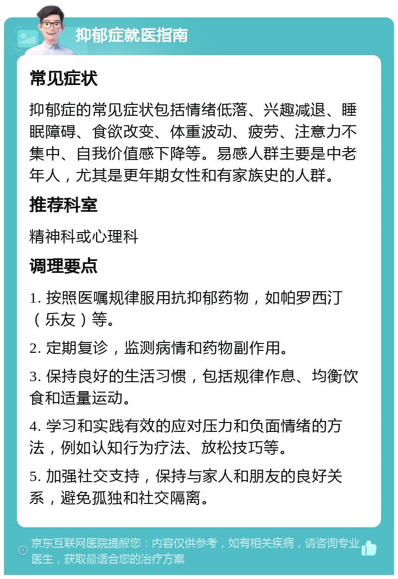 抑郁症就医指南 常见症状 抑郁症的常见症状包括情绪低落、兴趣减退、睡眠障碍、食欲改变、体重波动、疲劳、注意力不集中、自我价值感下降等。易感人群主要是中老年人，尤其是更年期女性和有家族史的人群。 推荐科室 精神科或心理科 调理要点 1. 按照医嘱规律服用抗抑郁药物，如帕罗西汀（乐友）等。 2. 定期复诊，监测病情和药物副作用。 3. 保持良好的生活习惯，包括规律作息、均衡饮食和适量运动。 4. 学习和实践有效的应对压力和负面情绪的方法，例如认知行为疗法、放松技巧等。 5. 加强社交支持，保持与家人和朋友的良好关系，避免孤独和社交隔离。