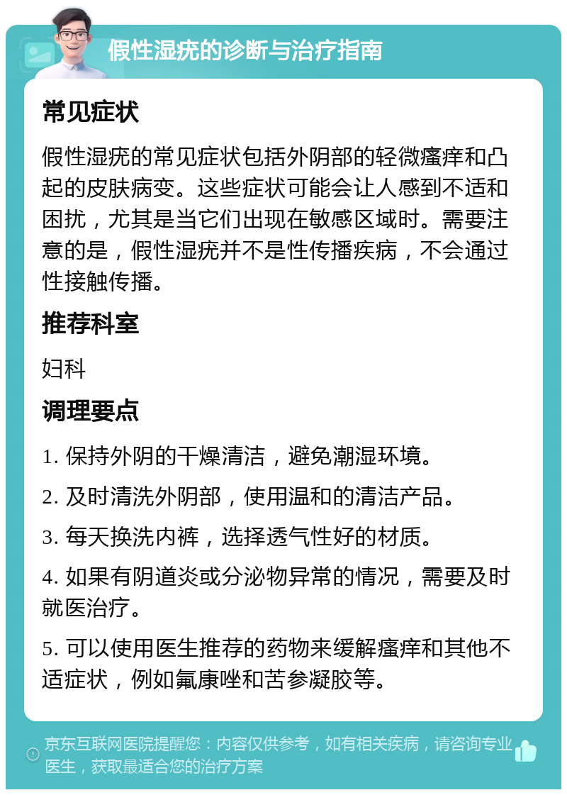 假性湿疣的诊断与治疗指南 常见症状 假性湿疣的常见症状包括外阴部的轻微瘙痒和凸起的皮肤病变。这些症状可能会让人感到不适和困扰，尤其是当它们出现在敏感区域时。需要注意的是，假性湿疣并不是性传播疾病，不会通过性接触传播。 推荐科室 妇科 调理要点 1. 保持外阴的干燥清洁，避免潮湿环境。 2. 及时清洗外阴部，使用温和的清洁产品。 3. 每天换洗内裤，选择透气性好的材质。 4. 如果有阴道炎或分泌物异常的情况，需要及时就医治疗。 5. 可以使用医生推荐的药物来缓解瘙痒和其他不适症状，例如氟康唑和苦参凝胶等。