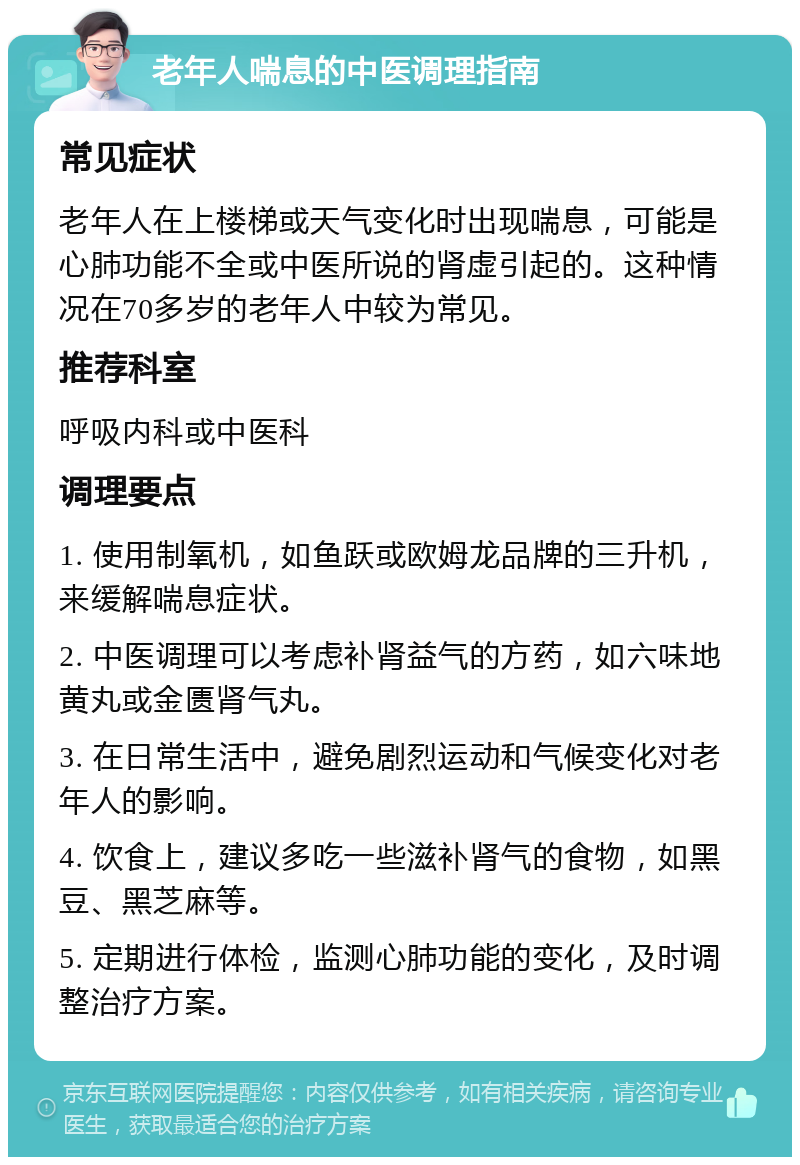 老年人喘息的中医调理指南 常见症状 老年人在上楼梯或天气变化时出现喘息，可能是心肺功能不全或中医所说的肾虚引起的。这种情况在70多岁的老年人中较为常见。 推荐科室 呼吸内科或中医科 调理要点 1. 使用制氧机，如鱼跃或欧姆龙品牌的三升机，来缓解喘息症状。 2. 中医调理可以考虑补肾益气的方药，如六味地黄丸或金匮肾气丸。 3. 在日常生活中，避免剧烈运动和气候变化对老年人的影响。 4. 饮食上，建议多吃一些滋补肾气的食物，如黑豆、黑芝麻等。 5. 定期进行体检，监测心肺功能的变化，及时调整治疗方案。