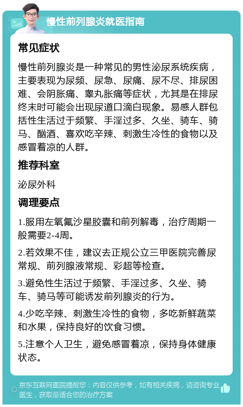 慢性前列腺炎就医指南 常见症状 慢性前列腺炎是一种常见的男性泌尿系统疾病，主要表现为尿频、尿急、尿痛、尿不尽、排尿困难、会阴胀痛、睾丸胀痛等症状，尤其是在排尿终末时可能会出现尿道口滴白现象。易感人群包括性生活过于频繁、手淫过多、久坐、骑车、骑马、酗酒、喜欢吃辛辣、刺激生冷性的食物以及感冒着凉的人群。 推荐科室 泌尿外科 调理要点 1.服用左氧氟沙星胶囊和前列解毒，治疗周期一般需要2-4周。 2.若效果不佳，建议去正规公立三甲医院完善尿常规、前列腺液常规、彩超等检查。 3.避免性生活过于频繁、手淫过多、久坐、骑车、骑马等可能诱发前列腺炎的行为。 4.少吃辛辣、刺激生冷性的食物，多吃新鲜蔬菜和水果，保持良好的饮食习惯。 5.注意个人卫生，避免感冒着凉，保持身体健康状态。