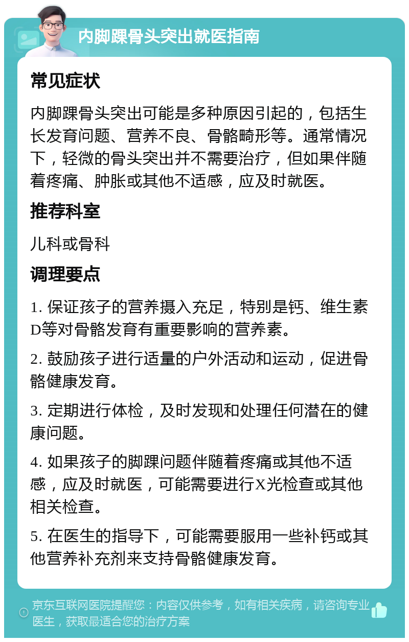 内脚踝骨头突出就医指南 常见症状 内脚踝骨头突出可能是多种原因引起的，包括生长发育问题、营养不良、骨骼畸形等。通常情况下，轻微的骨头突出并不需要治疗，但如果伴随着疼痛、肿胀或其他不适感，应及时就医。 推荐科室 儿科或骨科 调理要点 1. 保证孩子的营养摄入充足，特别是钙、维生素D等对骨骼发育有重要影响的营养素。 2. 鼓励孩子进行适量的户外活动和运动，促进骨骼健康发育。 3. 定期进行体检，及时发现和处理任何潜在的健康问题。 4. 如果孩子的脚踝问题伴随着疼痛或其他不适感，应及时就医，可能需要进行X光检查或其他相关检查。 5. 在医生的指导下，可能需要服用一些补钙或其他营养补充剂来支持骨骼健康发育。