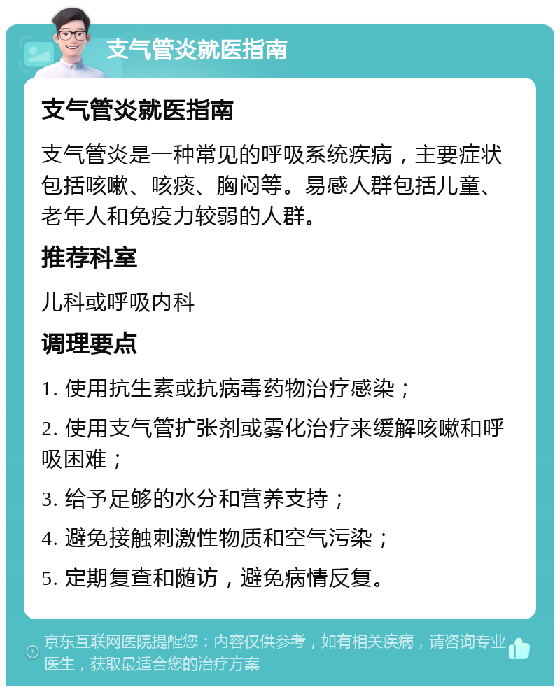 支气管炎就医指南 支气管炎就医指南 支气管炎是一种常见的呼吸系统疾病，主要症状包括咳嗽、咳痰、胸闷等。易感人群包括儿童、老年人和免疫力较弱的人群。 推荐科室 儿科或呼吸内科 调理要点 1. 使用抗生素或抗病毒药物治疗感染； 2. 使用支气管扩张剂或雾化治疗来缓解咳嗽和呼吸困难； 3. 给予足够的水分和营养支持； 4. 避免接触刺激性物质和空气污染； 5. 定期复查和随访，避免病情反复。