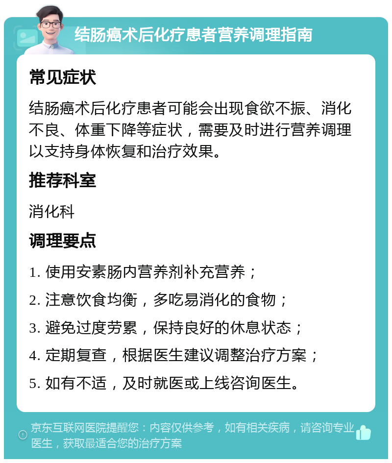 结肠癌术后化疗患者营养调理指南 常见症状 结肠癌术后化疗患者可能会出现食欲不振、消化不良、体重下降等症状，需要及时进行营养调理以支持身体恢复和治疗效果。 推荐科室 消化科 调理要点 1. 使用安素肠内营养剂补充营养； 2. 注意饮食均衡，多吃易消化的食物； 3. 避免过度劳累，保持良好的休息状态； 4. 定期复查，根据医生建议调整治疗方案； 5. 如有不适，及时就医或上线咨询医生。