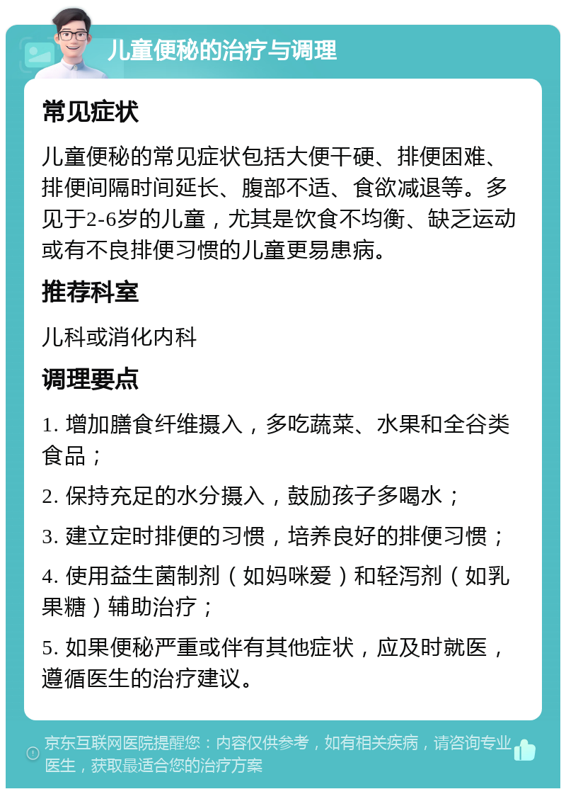 儿童便秘的治疗与调理 常见症状 儿童便秘的常见症状包括大便干硬、排便困难、排便间隔时间延长、腹部不适、食欲减退等。多见于2-6岁的儿童，尤其是饮食不均衡、缺乏运动或有不良排便习惯的儿童更易患病。 推荐科室 儿科或消化内科 调理要点 1. 增加膳食纤维摄入，多吃蔬菜、水果和全谷类食品； 2. 保持充足的水分摄入，鼓励孩子多喝水； 3. 建立定时排便的习惯，培养良好的排便习惯； 4. 使用益生菌制剂（如妈咪爱）和轻泻剂（如乳果糖）辅助治疗； 5. 如果便秘严重或伴有其他症状，应及时就医，遵循医生的治疗建议。