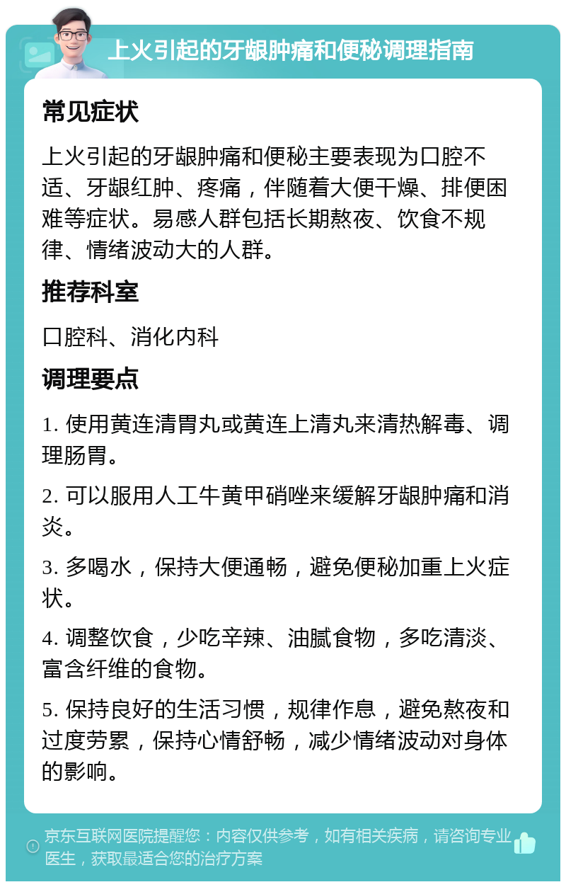 上火引起的牙龈肿痛和便秘调理指南 常见症状 上火引起的牙龈肿痛和便秘主要表现为口腔不适、牙龈红肿、疼痛，伴随着大便干燥、排便困难等症状。易感人群包括长期熬夜、饮食不规律、情绪波动大的人群。 推荐科室 口腔科、消化内科 调理要点 1. 使用黄连清胃丸或黄连上清丸来清热解毒、调理肠胃。 2. 可以服用人工牛黄甲硝唑来缓解牙龈肿痛和消炎。 3. 多喝水，保持大便通畅，避免便秘加重上火症状。 4. 调整饮食，少吃辛辣、油腻食物，多吃清淡、富含纤维的食物。 5. 保持良好的生活习惯，规律作息，避免熬夜和过度劳累，保持心情舒畅，减少情绪波动对身体的影响。