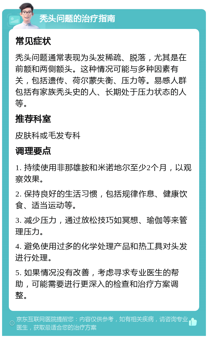 秃头问题的治疗指南 常见症状 秃头问题通常表现为头发稀疏、脱落，尤其是在前额和两侧额头。这种情况可能与多种因素有关，包括遗传、荷尔蒙失衡、压力等。易感人群包括有家族秃头史的人、长期处于压力状态的人等。 推荐科室 皮肤科或毛发专科 调理要点 1. 持续使用非那雄胺和米诺地尔至少2个月，以观察效果。 2. 保持良好的生活习惯，包括规律作息、健康饮食、适当运动等。 3. 减少压力，通过放松技巧如冥想、瑜伽等来管理压力。 4. 避免使用过多的化学处理产品和热工具对头发进行处理。 5. 如果情况没有改善，考虑寻求专业医生的帮助，可能需要进行更深入的检查和治疗方案调整。