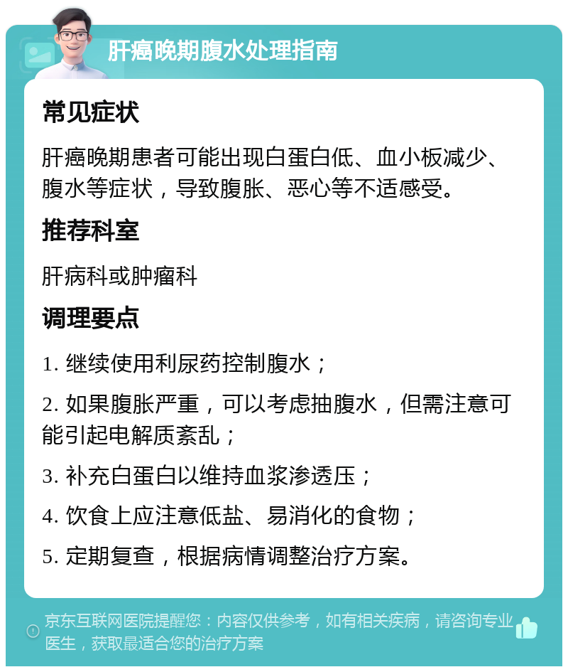 肝癌晚期腹水处理指南 常见症状 肝癌晚期患者可能出现白蛋白低、血小板减少、腹水等症状，导致腹胀、恶心等不适感受。 推荐科室 肝病科或肿瘤科 调理要点 1. 继续使用利尿药控制腹水； 2. 如果腹胀严重，可以考虑抽腹水，但需注意可能引起电解质紊乱； 3. 补充白蛋白以维持血浆渗透压； 4. 饮食上应注意低盐、易消化的食物； 5. 定期复查，根据病情调整治疗方案。