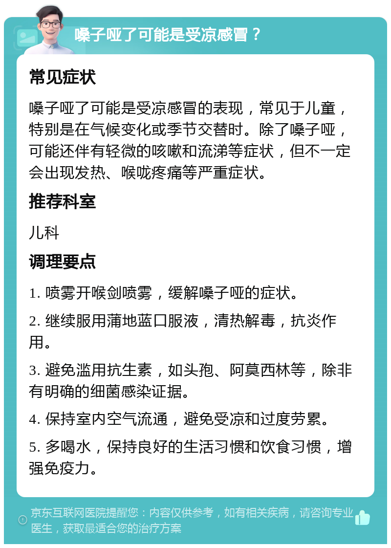 嗓子哑了可能是受凉感冒？ 常见症状 嗓子哑了可能是受凉感冒的表现，常见于儿童，特别是在气候变化或季节交替时。除了嗓子哑，可能还伴有轻微的咳嗽和流涕等症状，但不一定会出现发热、喉咙疼痛等严重症状。 推荐科室 儿科 调理要点 1. 喷雾开喉剑喷雾，缓解嗓子哑的症状。 2. 继续服用蒲地蓝口服液，清热解毒，抗炎作用。 3. 避免滥用抗生素，如头孢、阿莫西林等，除非有明确的细菌感染证据。 4. 保持室内空气流通，避免受凉和过度劳累。 5. 多喝水，保持良好的生活习惯和饮食习惯，增强免疫力。