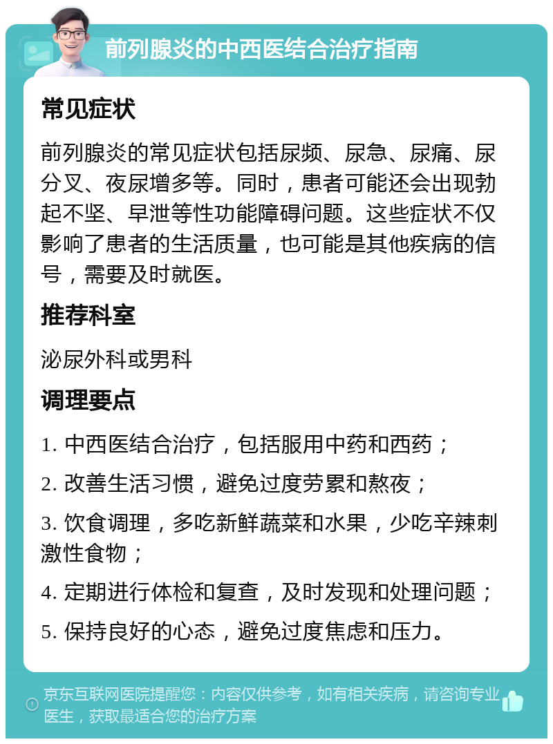 前列腺炎的中西医结合治疗指南 常见症状 前列腺炎的常见症状包括尿频、尿急、尿痛、尿分叉、夜尿增多等。同时，患者可能还会出现勃起不坚、早泄等性功能障碍问题。这些症状不仅影响了患者的生活质量，也可能是其他疾病的信号，需要及时就医。 推荐科室 泌尿外科或男科 调理要点 1. 中西医结合治疗，包括服用中药和西药； 2. 改善生活习惯，避免过度劳累和熬夜； 3. 饮食调理，多吃新鲜蔬菜和水果，少吃辛辣刺激性食物； 4. 定期进行体检和复查，及时发现和处理问题； 5. 保持良好的心态，避免过度焦虑和压力。