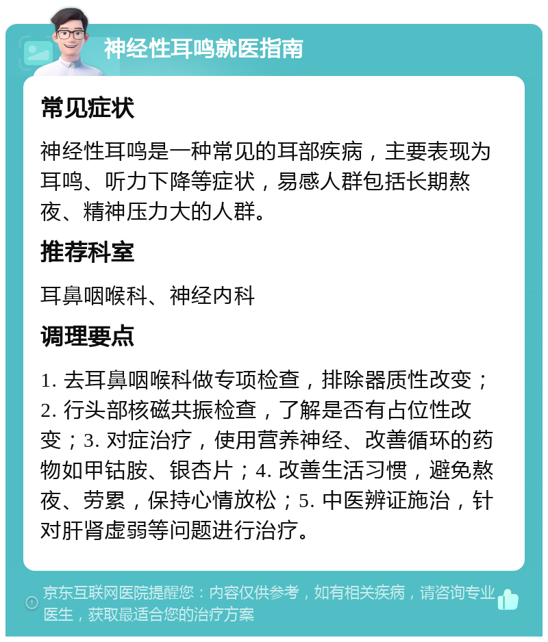 神经性耳鸣就医指南 常见症状 神经性耳鸣是一种常见的耳部疾病，主要表现为耳鸣、听力下降等症状，易感人群包括长期熬夜、精神压力大的人群。 推荐科室 耳鼻咽喉科、神经内科 调理要点 1. 去耳鼻咽喉科做专项检查，排除器质性改变；2. 行头部核磁共振检查，了解是否有占位性改变；3. 对症治疗，使用营养神经、改善循环的药物如甲钴胺、银杏片；4. 改善生活习惯，避免熬夜、劳累，保持心情放松；5. 中医辨证施治，针对肝肾虚弱等问题进行治疗。