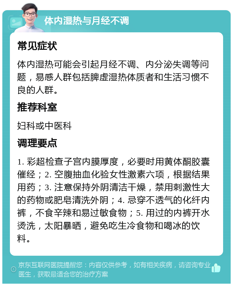 体内湿热与月经不调 常见症状 体内湿热可能会引起月经不调、内分泌失调等问题，易感人群包括脾虚湿热体质者和生活习惯不良的人群。 推荐科室 妇科或中医科 调理要点 1. 彩超检查子宫内膜厚度，必要时用黄体酮胶囊催经；2. 空腹抽血化验女性激素六项，根据结果用药；3. 注意保持外阴清洁干燥，禁用刺激性大的药物或肥皂清洗外阴；4. 忌穿不透气的化纤内裤，不食辛辣和易过敏食物；5. 用过的内裤开水烫洗，太阳暴晒，避免吃生冷食物和喝冰的饮料。