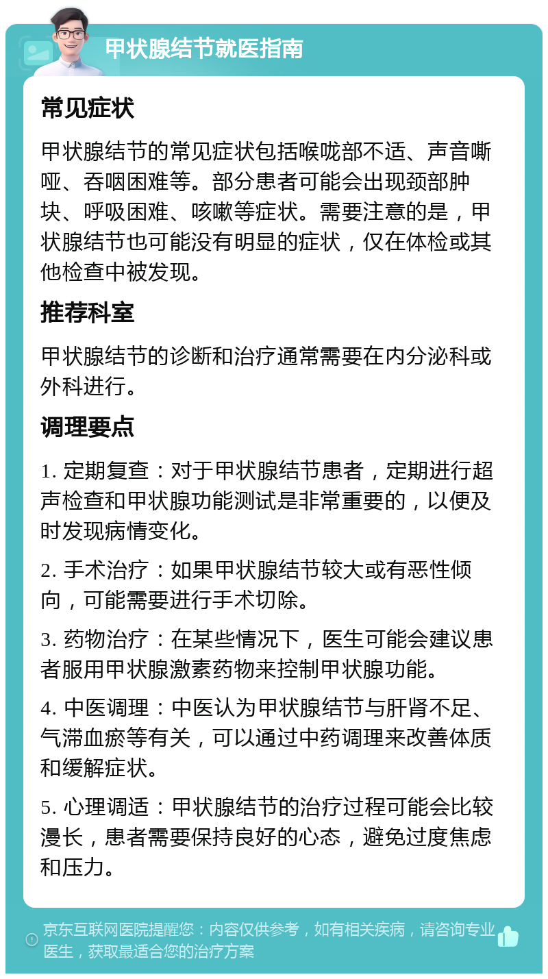 甲状腺结节就医指南 常见症状 甲状腺结节的常见症状包括喉咙部不适、声音嘶哑、吞咽困难等。部分患者可能会出现颈部肿块、呼吸困难、咳嗽等症状。需要注意的是，甲状腺结节也可能没有明显的症状，仅在体检或其他检查中被发现。 推荐科室 甲状腺结节的诊断和治疗通常需要在内分泌科或外科进行。 调理要点 1. 定期复查：对于甲状腺结节患者，定期进行超声检查和甲状腺功能测试是非常重要的，以便及时发现病情变化。 2. 手术治疗：如果甲状腺结节较大或有恶性倾向，可能需要进行手术切除。 3. 药物治疗：在某些情况下，医生可能会建议患者服用甲状腺激素药物来控制甲状腺功能。 4. 中医调理：中医认为甲状腺结节与肝肾不足、气滞血瘀等有关，可以通过中药调理来改善体质和缓解症状。 5. 心理调适：甲状腺结节的治疗过程可能会比较漫长，患者需要保持良好的心态，避免过度焦虑和压力。