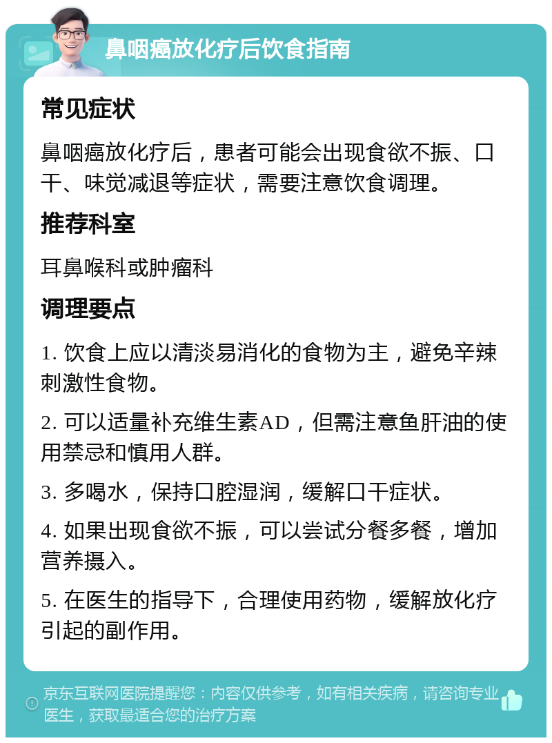 鼻咽癌放化疗后饮食指南 常见症状 鼻咽癌放化疗后，患者可能会出现食欲不振、口干、味觉减退等症状，需要注意饮食调理。 推荐科室 耳鼻喉科或肿瘤科 调理要点 1. 饮食上应以清淡易消化的食物为主，避免辛辣刺激性食物。 2. 可以适量补充维生素AD，但需注意鱼肝油的使用禁忌和慎用人群。 3. 多喝水，保持口腔湿润，缓解口干症状。 4. 如果出现食欲不振，可以尝试分餐多餐，增加营养摄入。 5. 在医生的指导下，合理使用药物，缓解放化疗引起的副作用。