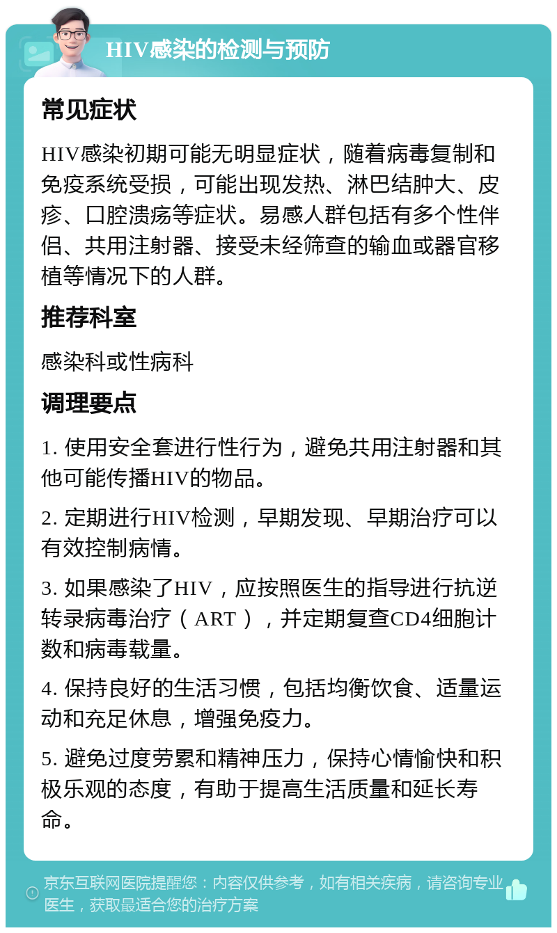 HIV感染的检测与预防 常见症状 HIV感染初期可能无明显症状，随着病毒复制和免疫系统受损，可能出现发热、淋巴结肿大、皮疹、口腔溃疡等症状。易感人群包括有多个性伴侣、共用注射器、接受未经筛查的输血或器官移植等情况下的人群。 推荐科室 感染科或性病科 调理要点 1. 使用安全套进行性行为，避免共用注射器和其他可能传播HIV的物品。 2. 定期进行HIV检测，早期发现、早期治疗可以有效控制病情。 3. 如果感染了HIV，应按照医生的指导进行抗逆转录病毒治疗（ART），并定期复查CD4细胞计数和病毒载量。 4. 保持良好的生活习惯，包括均衡饮食、适量运动和充足休息，增强免疫力。 5. 避免过度劳累和精神压力，保持心情愉快和积极乐观的态度，有助于提高生活质量和延长寿命。