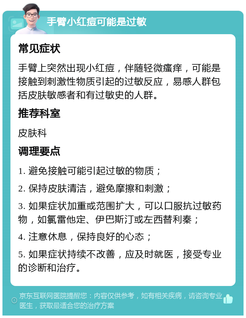 手臂小红痘可能是过敏 常见症状 手臂上突然出现小红痘，伴随轻微瘙痒，可能是接触到刺激性物质引起的过敏反应，易感人群包括皮肤敏感者和有过敏史的人群。 推荐科室 皮肤科 调理要点 1. 避免接触可能引起过敏的物质； 2. 保持皮肤清洁，避免摩擦和刺激； 3. 如果症状加重或范围扩大，可以口服抗过敏药物，如氯雷他定、伊巴斯汀或左西替利秦； 4. 注意休息，保持良好的心态； 5. 如果症状持续不改善，应及时就医，接受专业的诊断和治疗。