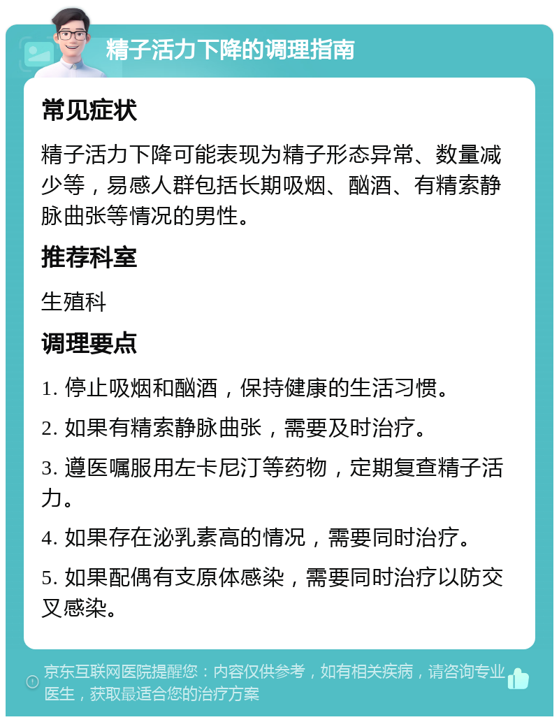 精子活力下降的调理指南 常见症状 精子活力下降可能表现为精子形态异常、数量减少等，易感人群包括长期吸烟、酗酒、有精索静脉曲张等情况的男性。 推荐科室 生殖科 调理要点 1. 停止吸烟和酗酒，保持健康的生活习惯。 2. 如果有精索静脉曲张，需要及时治疗。 3. 遵医嘱服用左卡尼汀等药物，定期复查精子活力。 4. 如果存在泌乳素高的情况，需要同时治疗。 5. 如果配偶有支原体感染，需要同时治疗以防交叉感染。