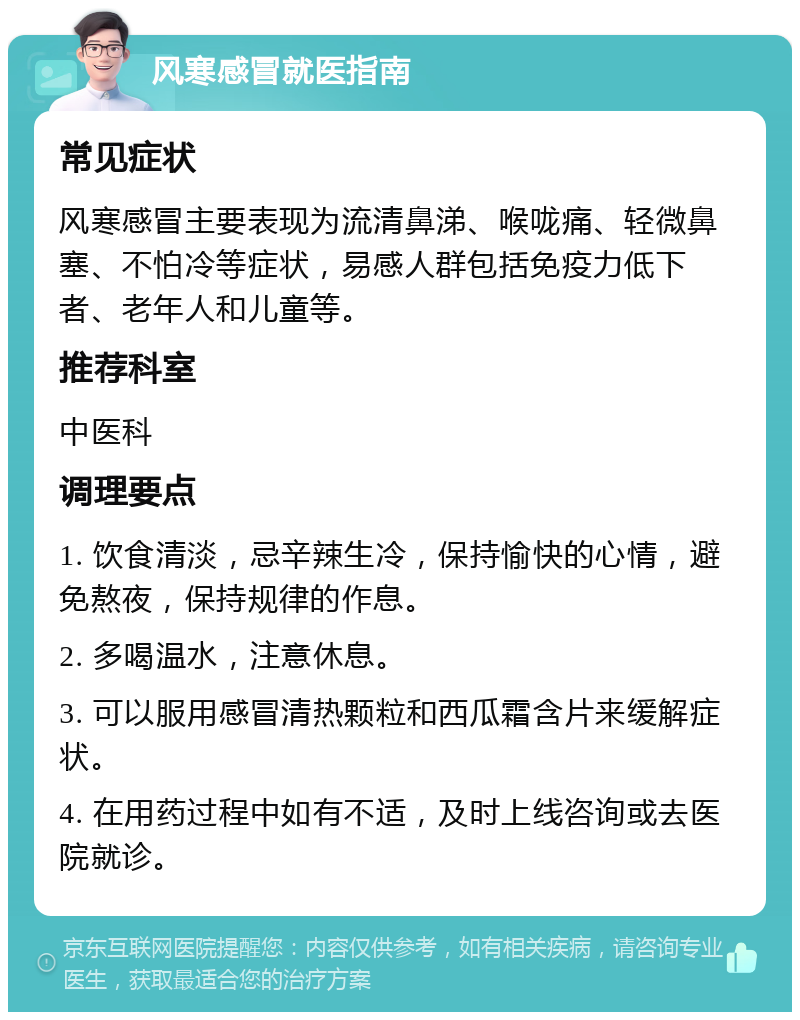 风寒感冒就医指南 常见症状 风寒感冒主要表现为流清鼻涕、喉咙痛、轻微鼻塞、不怕冷等症状，易感人群包括免疫力低下者、老年人和儿童等。 推荐科室 中医科 调理要点 1. 饮食清淡，忌辛辣生冷，保持愉快的心情，避免熬夜，保持规律的作息。 2. 多喝温水，注意休息。 3. 可以服用感冒清热颗粒和西瓜霜含片来缓解症状。 4. 在用药过程中如有不适，及时上线咨询或去医院就诊。