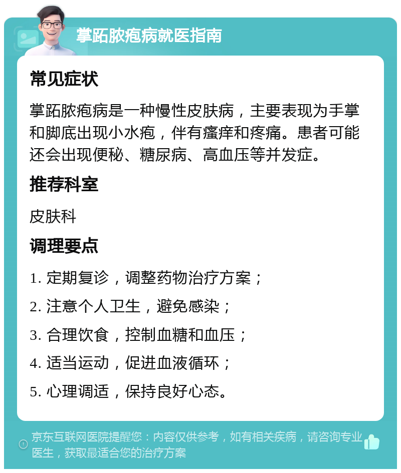 掌跖脓疱病就医指南 常见症状 掌跖脓疱病是一种慢性皮肤病，主要表现为手掌和脚底出现小水疱，伴有瘙痒和疼痛。患者可能还会出现便秘、糖尿病、高血压等并发症。 推荐科室 皮肤科 调理要点 1. 定期复诊，调整药物治疗方案； 2. 注意个人卫生，避免感染； 3. 合理饮食，控制血糖和血压； 4. 适当运动，促进血液循环； 5. 心理调适，保持良好心态。