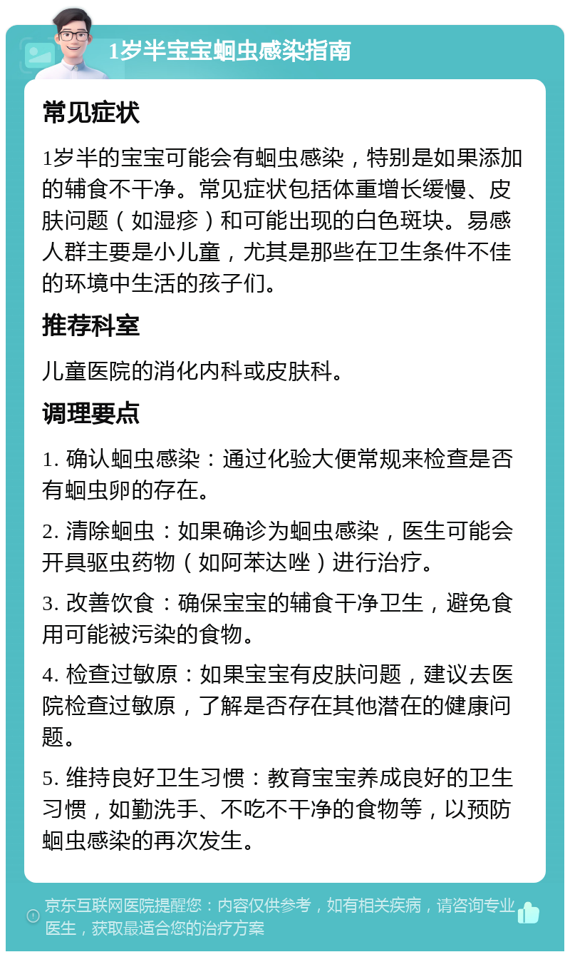 1岁半宝宝蛔虫感染指南 常见症状 1岁半的宝宝可能会有蛔虫感染，特别是如果添加的辅食不干净。常见症状包括体重增长缓慢、皮肤问题（如湿疹）和可能出现的白色斑块。易感人群主要是小儿童，尤其是那些在卫生条件不佳的环境中生活的孩子们。 推荐科室 儿童医院的消化内科或皮肤科。 调理要点 1. 确认蛔虫感染：通过化验大便常规来检查是否有蛔虫卵的存在。 2. 清除蛔虫：如果确诊为蛔虫感染，医生可能会开具驱虫药物（如阿苯达唑）进行治疗。 3. 改善饮食：确保宝宝的辅食干净卫生，避免食用可能被污染的食物。 4. 检查过敏原：如果宝宝有皮肤问题，建议去医院检查过敏原，了解是否存在其他潜在的健康问题。 5. 维持良好卫生习惯：教育宝宝养成良好的卫生习惯，如勤洗手、不吃不干净的食物等，以预防蛔虫感染的再次发生。