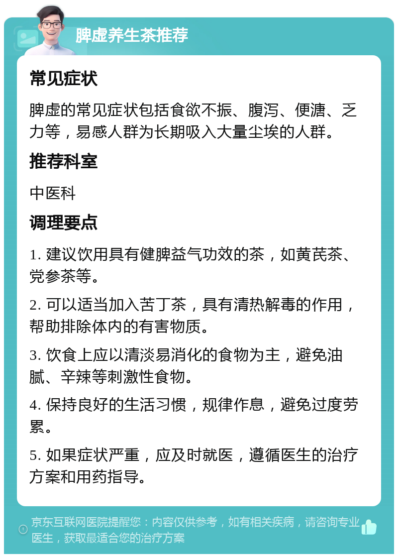 脾虚养生茶推荐 常见症状 脾虚的常见症状包括食欲不振、腹泻、便溏、乏力等，易感人群为长期吸入大量尘埃的人群。 推荐科室 中医科 调理要点 1. 建议饮用具有健脾益气功效的茶，如黄芪茶、党参茶等。 2. 可以适当加入苦丁茶，具有清热解毒的作用，帮助排除体内的有害物质。 3. 饮食上应以清淡易消化的食物为主，避免油腻、辛辣等刺激性食物。 4. 保持良好的生活习惯，规律作息，避免过度劳累。 5. 如果症状严重，应及时就医，遵循医生的治疗方案和用药指导。