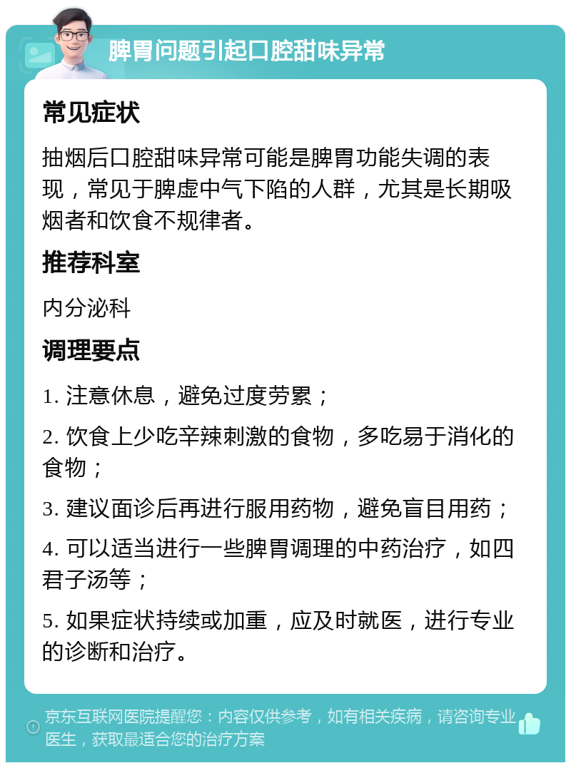 脾胃问题引起口腔甜味异常 常见症状 抽烟后口腔甜味异常可能是脾胃功能失调的表现，常见于脾虚中气下陷的人群，尤其是长期吸烟者和饮食不规律者。 推荐科室 内分泌科 调理要点 1. 注意休息，避免过度劳累； 2. 饮食上少吃辛辣刺激的食物，多吃易于消化的食物； 3. 建议面诊后再进行服用药物，避免盲目用药； 4. 可以适当进行一些脾胃调理的中药治疗，如四君子汤等； 5. 如果症状持续或加重，应及时就医，进行专业的诊断和治疗。