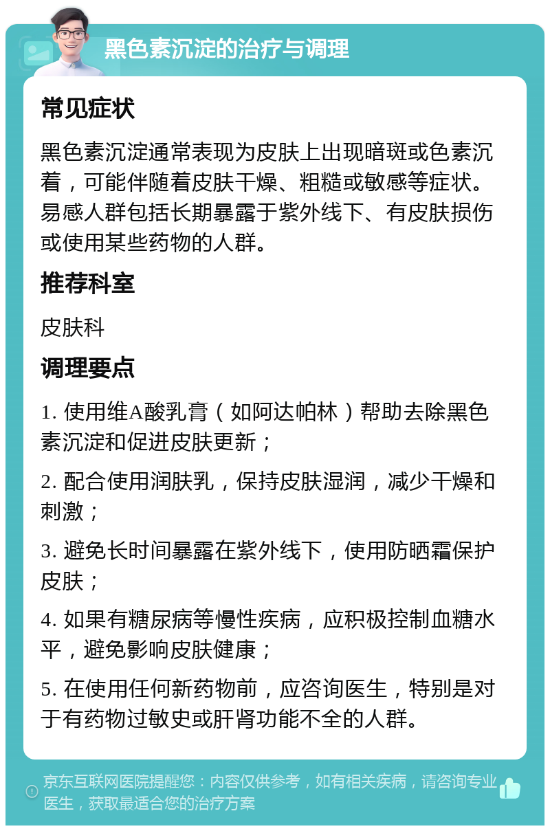 黑色素沉淀的治疗与调理 常见症状 黑色素沉淀通常表现为皮肤上出现暗斑或色素沉着，可能伴随着皮肤干燥、粗糙或敏感等症状。易感人群包括长期暴露于紫外线下、有皮肤损伤或使用某些药物的人群。 推荐科室 皮肤科 调理要点 1. 使用维A酸乳膏（如阿达帕林）帮助去除黑色素沉淀和促进皮肤更新； 2. 配合使用润肤乳，保持皮肤湿润，减少干燥和刺激； 3. 避免长时间暴露在紫外线下，使用防晒霜保护皮肤； 4. 如果有糖尿病等慢性疾病，应积极控制血糖水平，避免影响皮肤健康； 5. 在使用任何新药物前，应咨询医生，特别是对于有药物过敏史或肝肾功能不全的人群。