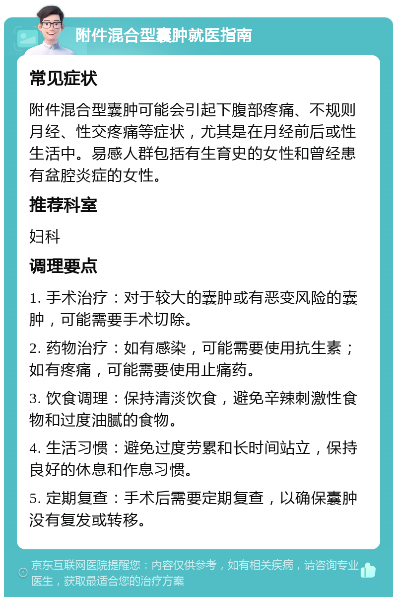 附件混合型囊肿就医指南 常见症状 附件混合型囊肿可能会引起下腹部疼痛、不规则月经、性交疼痛等症状，尤其是在月经前后或性生活中。易感人群包括有生育史的女性和曾经患有盆腔炎症的女性。 推荐科室 妇科 调理要点 1. 手术治疗：对于较大的囊肿或有恶变风险的囊肿，可能需要手术切除。 2. 药物治疗：如有感染，可能需要使用抗生素；如有疼痛，可能需要使用止痛药。 3. 饮食调理：保持清淡饮食，避免辛辣刺激性食物和过度油腻的食物。 4. 生活习惯：避免过度劳累和长时间站立，保持良好的休息和作息习惯。 5. 定期复查：手术后需要定期复查，以确保囊肿没有复发或转移。