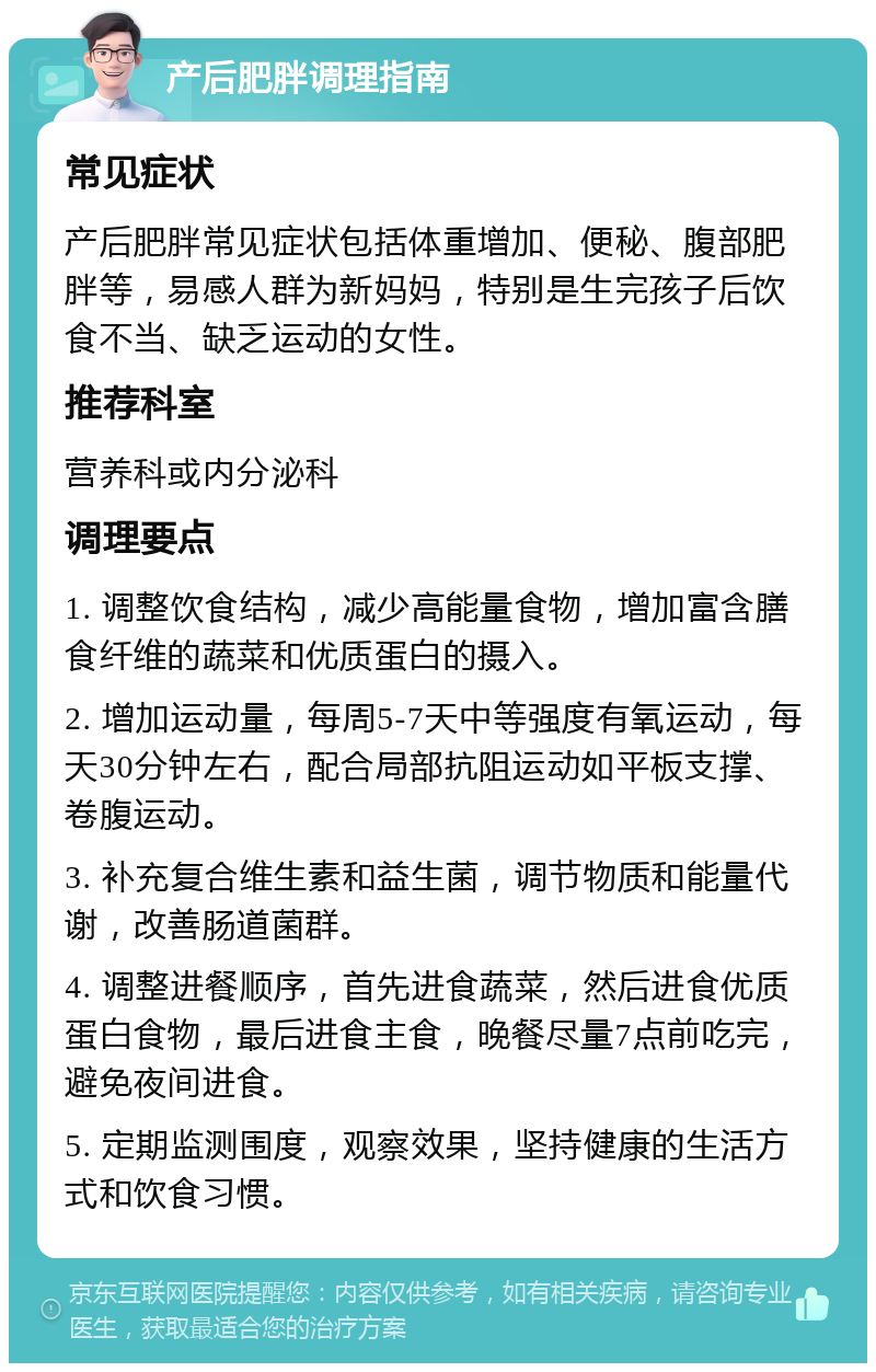 产后肥胖调理指南 常见症状 产后肥胖常见症状包括体重增加、便秘、腹部肥胖等，易感人群为新妈妈，特别是生完孩子后饮食不当、缺乏运动的女性。 推荐科室 营养科或内分泌科 调理要点 1. 调整饮食结构，减少高能量食物，增加富含膳食纤维的蔬菜和优质蛋白的摄入。 2. 增加运动量，每周5-7天中等强度有氧运动，每天30分钟左右，配合局部抗阻运动如平板支撑、卷腹运动。 3. 补充复合维生素和益生菌，调节物质和能量代谢，改善肠道菌群。 4. 调整进餐顺序，首先进食蔬菜，然后进食优质蛋白食物，最后进食主食，晚餐尽量7点前吃完，避免夜间进食。 5. 定期监测围度，观察效果，坚持健康的生活方式和饮食习惯。