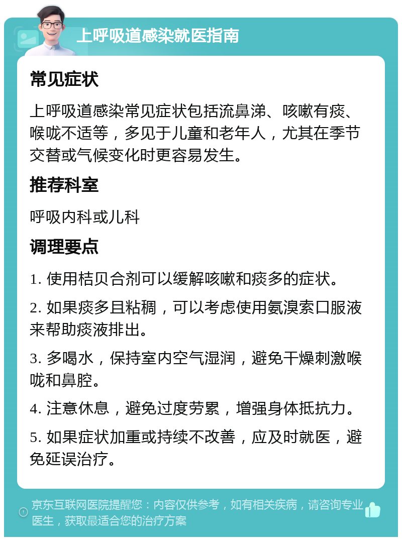 上呼吸道感染就医指南 常见症状 上呼吸道感染常见症状包括流鼻涕、咳嗽有痰、喉咙不适等，多见于儿童和老年人，尤其在季节交替或气候变化时更容易发生。 推荐科室 呼吸内科或儿科 调理要点 1. 使用桔贝合剂可以缓解咳嗽和痰多的症状。 2. 如果痰多且粘稠，可以考虑使用氨溴索口服液来帮助痰液排出。 3. 多喝水，保持室内空气湿润，避免干燥刺激喉咙和鼻腔。 4. 注意休息，避免过度劳累，增强身体抵抗力。 5. 如果症状加重或持续不改善，应及时就医，避免延误治疗。