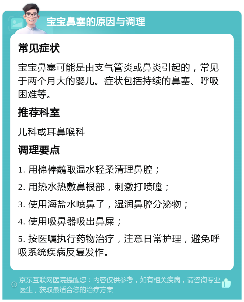 宝宝鼻塞的原因与调理 常见症状 宝宝鼻塞可能是由支气管炎或鼻炎引起的，常见于两个月大的婴儿。症状包括持续的鼻塞、呼吸困难等。 推荐科室 儿科或耳鼻喉科 调理要点 1. 用棉棒蘸取温水轻柔清理鼻腔； 2. 用热水热敷鼻根部，刺激打喷嚏； 3. 使用海盐水喷鼻子，湿润鼻腔分泌物； 4. 使用吸鼻器吸出鼻屎； 5. 按医嘱执行药物治疗，注意日常护理，避免呼吸系统疾病反复发作。