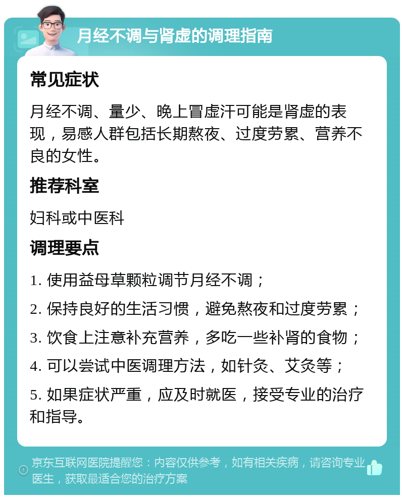 月经不调与肾虚的调理指南 常见症状 月经不调、量少、晚上冒虚汗可能是肾虚的表现，易感人群包括长期熬夜、过度劳累、营养不良的女性。 推荐科室 妇科或中医科 调理要点 1. 使用益母草颗粒调节月经不调； 2. 保持良好的生活习惯，避免熬夜和过度劳累； 3. 饮食上注意补充营养，多吃一些补肾的食物； 4. 可以尝试中医调理方法，如针灸、艾灸等； 5. 如果症状严重，应及时就医，接受专业的治疗和指导。