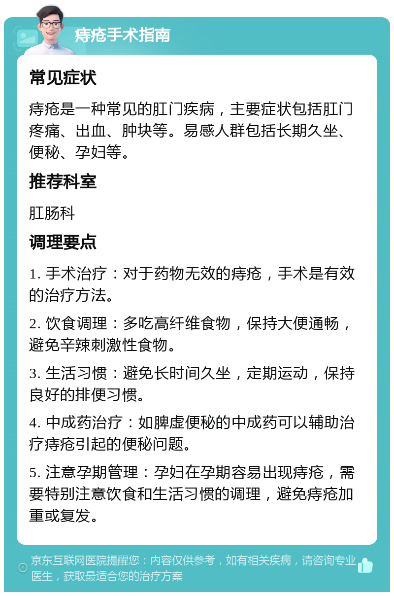 痔疮手术指南 常见症状 痔疮是一种常见的肛门疾病，主要症状包括肛门疼痛、出血、肿块等。易感人群包括长期久坐、便秘、孕妇等。 推荐科室 肛肠科 调理要点 1. 手术治疗：对于药物无效的痔疮，手术是有效的治疗方法。 2. 饮食调理：多吃高纤维食物，保持大便通畅，避免辛辣刺激性食物。 3. 生活习惯：避免长时间久坐，定期运动，保持良好的排便习惯。 4. 中成药治疗：如脾虚便秘的中成药可以辅助治疗痔疮引起的便秘问题。 5. 注意孕期管理：孕妇在孕期容易出现痔疮，需要特别注意饮食和生活习惯的调理，避免痔疮加重或复发。