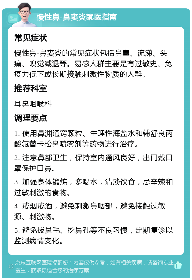 慢性鼻-鼻窦炎就医指南 常见症状 慢性鼻-鼻窦炎的常见症状包括鼻塞、流涕、头痛、嗅觉减退等。易感人群主要是有过敏史、免疫力低下或长期接触刺激性物质的人群。 推荐科室 耳鼻咽喉科 调理要点 1. 使用鼻渊通窍颗粒、生理性海盐水和辅舒良丙酸氟替卡松鼻喷雾剂等药物进行治疗。 2. 注意鼻部卫生，保持室内通风良好，出门戴口罩保护口鼻。 3. 加强身体锻炼，多喝水，清淡饮食，忌辛辣和过敏刺激的食物。 4. 戒烟戒酒，避免刺激鼻咽部，避免接触过敏源、刺激物。 5. 避免拔鼻毛、挖鼻孔等不良习惯，定期复诊以监测病情变化。