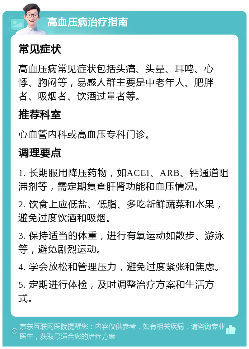 高血压病治疗指南 常见症状 高血压病常见症状包括头痛、头晕、耳鸣、心悸、胸闷等，易感人群主要是中老年人、肥胖者、吸烟者、饮酒过量者等。 推荐科室 心血管内科或高血压专科门诊。 调理要点 1. 长期服用降压药物，如ACEI、ARB、钙通道阻滞剂等，需定期复查肝肾功能和血压情况。 2. 饮食上应低盐、低脂、多吃新鲜蔬菜和水果，避免过度饮酒和吸烟。 3. 保持适当的体重，进行有氧运动如散步、游泳等，避免剧烈运动。 4. 学会放松和管理压力，避免过度紧张和焦虑。 5. 定期进行体检，及时调整治疗方案和生活方式。