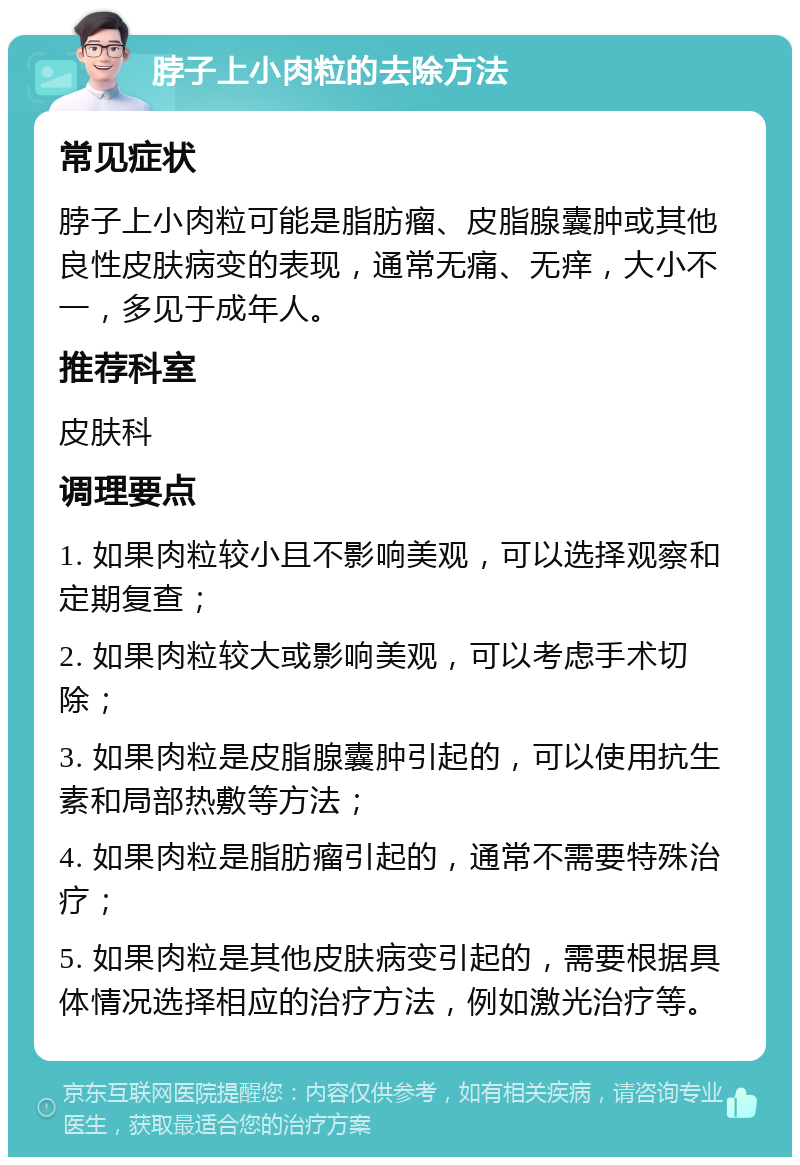 脖子上小肉粒的去除方法 常见症状 脖子上小肉粒可能是脂肪瘤、皮脂腺囊肿或其他良性皮肤病变的表现，通常无痛、无痒，大小不一，多见于成年人。 推荐科室 皮肤科 调理要点 1. 如果肉粒较小且不影响美观，可以选择观察和定期复查； 2. 如果肉粒较大或影响美观，可以考虑手术切除； 3. 如果肉粒是皮脂腺囊肿引起的，可以使用抗生素和局部热敷等方法； 4. 如果肉粒是脂肪瘤引起的，通常不需要特殊治疗； 5. 如果肉粒是其他皮肤病变引起的，需要根据具体情况选择相应的治疗方法，例如激光治疗等。