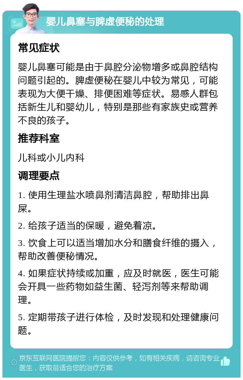 婴儿鼻塞与脾虚便秘的处理 常见症状 婴儿鼻塞可能是由于鼻腔分泌物增多或鼻腔结构问题引起的。脾虚便秘在婴儿中较为常见，可能表现为大便干燥、排便困难等症状。易感人群包括新生儿和婴幼儿，特别是那些有家族史或营养不良的孩子。 推荐科室 儿科或小儿内科 调理要点 1. 使用生理盐水喷鼻剂清洁鼻腔，帮助排出鼻屎。 2. 给孩子适当的保暖，避免着凉。 3. 饮食上可以适当增加水分和膳食纤维的摄入，帮助改善便秘情况。 4. 如果症状持续或加重，应及时就医，医生可能会开具一些药物如益生菌、轻泻剂等来帮助调理。 5. 定期带孩子进行体检，及时发现和处理健康问题。